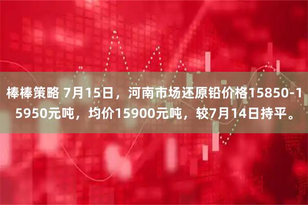 棒棒策略 7月15日，河南市场还原铅价格15850-15950元吨，均价15900元吨，较7月14日持平。