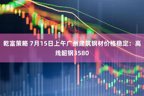 乾富策略 7月15日上午广州建筑钢材价格稳定：高线韶钢3580