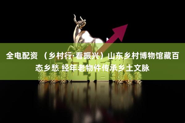 全电配资 （乡村行·看振兴）山东乡村博物馆藏百态乡愁 经年老物件传承乡土文脉