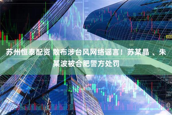 苏州恒泰配资 散布涉台风网络谣言！苏某晶 、朱某波被合肥警方处罚