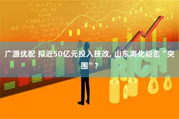 广源优配 拟近50亿元投入技改, 山东海化能否“突围”?