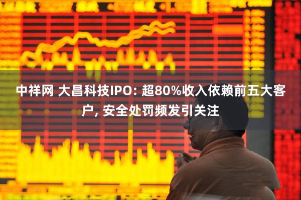 中祥网 大昌科技IPO: 超80%收入依赖前五大客户, 安全处罚频发引关注